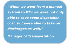 When we went from a manual system to PTS we were not only able to save some dispatcher cost, but were able to take on discharges as well. Manager of Transportation